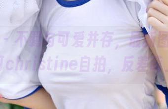 推女神 - 不羁与可爱并存，最新图库里的黄可christine自拍，反差萌上线